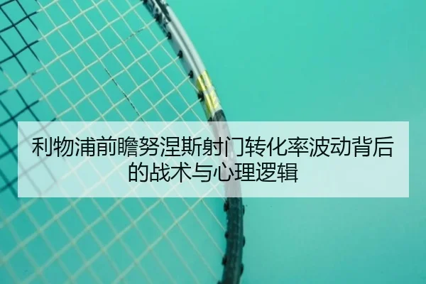 利物浦前瞻努涅斯射门转化率波动背后的战术与心理逻辑