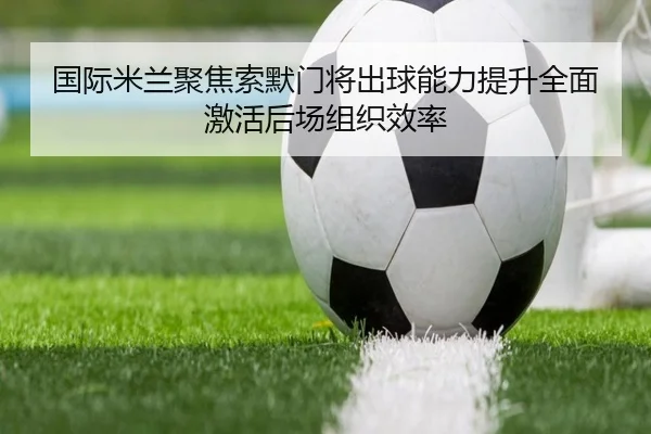 国际米兰聚焦索默门将出球能力提升全面激活后场组织效率