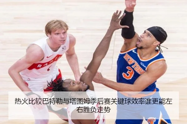 热火比较巴特勒与塔图姆季后赛关键球效率谁更能左右胜负走势