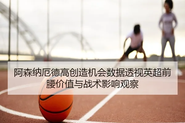 阿森纳厄德高创造机会数据透视英超前腰价值与战术影响观察