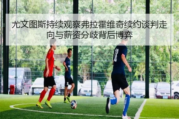 尤文图斯持续观察弗拉霍维奇续约谈判走向与薪资分歧背后博弈