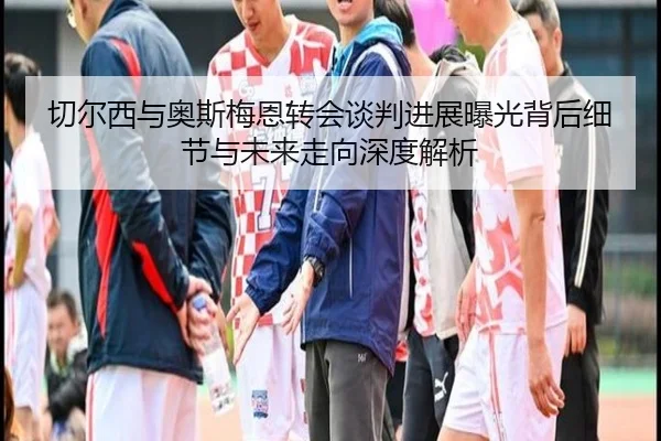切尔西与奥斯梅恩转会谈判进展曝光背后细节与未来走向深度解析 | kaiyun