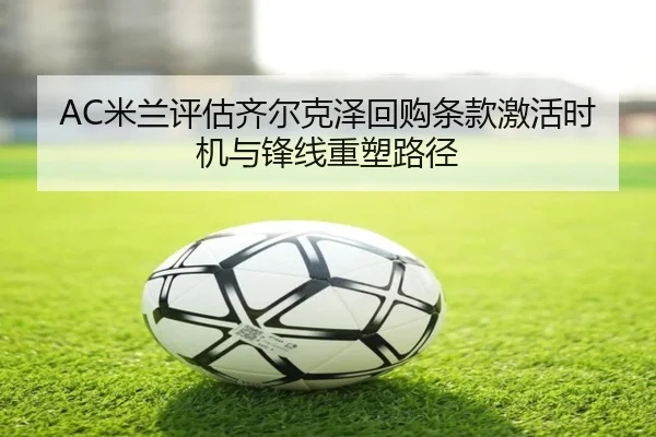AC米兰评估齐尔克泽回购条款激活时机与锋线重塑路径（kaiyun）