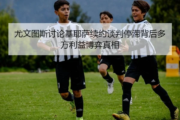 尤文图斯讨论基耶萨续约谈判停滞背后多方利益博弈真相（kaiyun）
